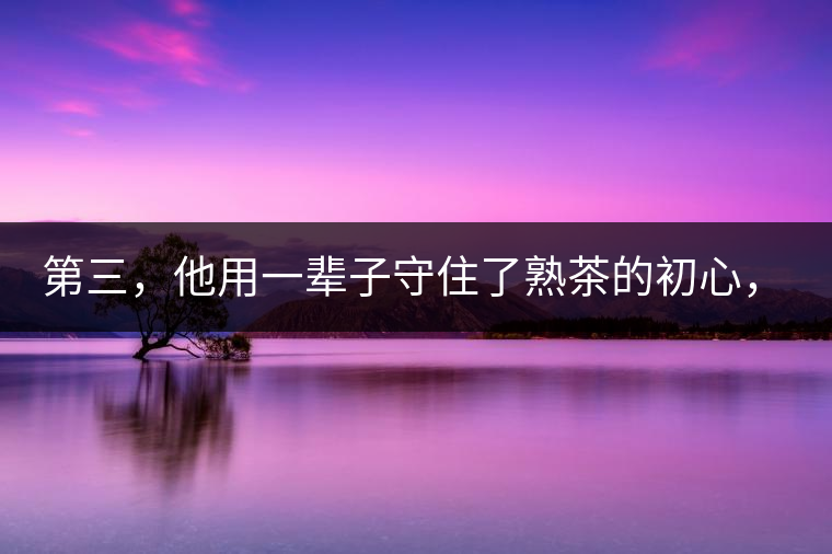 第三，他用一輩子守住了熟茶的初心，定下了熟茶的底線